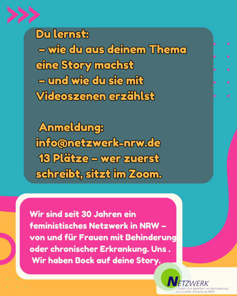 Hintergrund in Türkis mit pinkem Pfeil „>>>“.
Dunkles Textfeld mit orangefarbener Schrift:
„Du lernst:
– wie du aus deinem Thema eine Story machst
– und wie du sie mit Videoszenen erzählst
Anmeldung: info@netzwerk-nrw.de
13 Plätze – wer zuerst schreibt, sitzt im Zoom.“
Darunter ein weiteres Textfeld in Pink:
„Wir sind seit 30 Jahren ein feministisches Netzwerk in NRW –
von und für Frauen mit Behinderung oder chronischer Erkrankung.
Uns.
Wir haben Bock auf deine Story.“
Unten rechts: Logo vom Netzwerk.