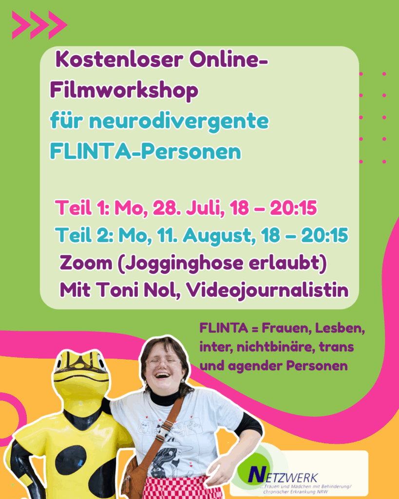Grüne Hintergrundfarbe mit pinkem Pfeil „>>>“.
Text oben:
„Kostenloser Online-Filmworkshop
für neurodivergente FLINTA-Personen“
Teil 1: Mo, 28. Juli, 18 – 20:15
Teil 2: Mo, 11. August, 18 – 20:15
Zoom (Jogginghose erlaubt)
Mit Toni Nol, Videojournalistin
Rechts unten:
„FLINTA = Frauen, Lesben, inter, nichtbinäre, trans und agender Personen“
Unten mittig: Toni Nol lacht und steht neben einer gelben Froschfigur.
Ganz unten: Netzwerk-Logo.