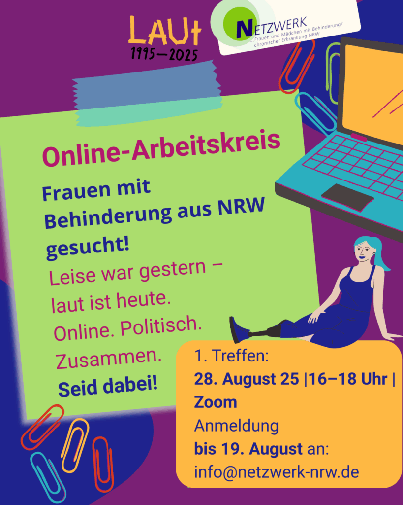 Buntes Sharebild mit dem Titel „Online-Arbeitskreis“. Oben links steht: „LAUT 1995–2025“ in oranger, handschriftlicher Schrift. Daneben das Logo des Netzwerks Frauen und Mädchen mit Behinderung / chronischer Erkrankung NRW.

Auf hellgrünem Hintergrund steht in großer Schrift:
„Online-Arbeitskreis
Frauen mit Behinderung aus NRW gesucht!
Leise war gestern – laut ist heute.
Online. Politisch. Zusammen.
Seid dabei!“

Darunter, auf einem orangen Kasten:
„1. Treffen:
28. August 25 | 16–18 Uhr | Zoom
Anmeldung
bis 19. August an:
info@netzwerk-nrw.de“

Rechts im Bild sitzt eine Frau mit Beinprothese in entspannter Haltung neben einem offenen Laptop. Bunte Büroklammern und Tape-Streifen als Deko-Elemente. Farben: Lila, Blau, Orange, Grün.