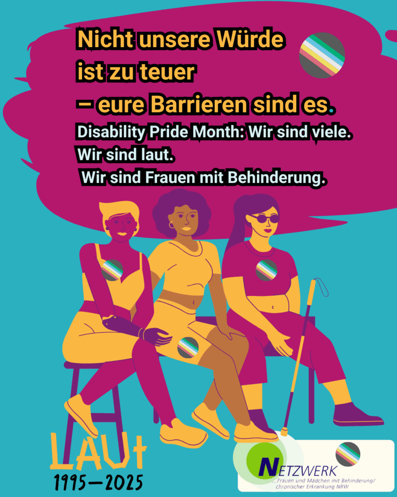 Grafik mit drei Frauen mit unterschiedlichen Behinderungen und Hautfarben. Alle sitzen nebeneinander auf einer Bank. Eine Frau hat eine Armprothese, eine trägt eine Beinorthese, die dritte nutzt einen Langstock. Alle tragen Anstecker mit der Disability Pride Flagge. Die Farben der Grafik sind kräftig und kontrastreich. Der Hintergrund ist violett, die Bank ist orange-rot. Die Kleidung der Frauen ist in Blau-, Gelb- und Rottönen gehalten. Die Disability Pride Flaggen-Anstecker zeigen die typischen Streifen in Schwarz, Braun, Blau, Grün, Gelb, Rot und Weiß. Der Text ist weiß und gut lesbar. Oben steht: „Nicht unsere Würde ist zu teuer – eure Barrieren sind es.“ Darunter: „Disability Pride Month: Wir sind viele. Wir sind laut. Wir sind Frauen mit Behinderung.“ Unten links steht „LAUT 1995–2025“. Unten rechts ist das Logo des Netzwerks Frauen und Mädchen mit Behinderung/chronischer Erkrankung NRW.