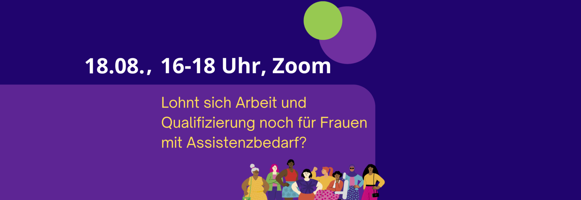 Vor dunkel-lila Hintergrund sind unter einem grünen und einem hell-lila Punkt zu lesen: "18.8., 16 bis 18 Uhr, Zoom: Lohnt sich Arbeit und Qualifizierung noch für Frauen mit Assistenzbedarf?" Darunter das Bild einer Gruppe unterschiedlicher Frauen